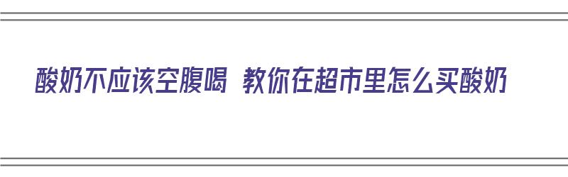 酸奶不应该空腹喝 教你在超市里怎么买酸奶（超市如何买酸奶）