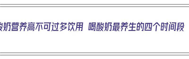 酸奶营养高不可过多饮用 喝酸奶最养生的四个时间段（酸奶什么时间喝营养最好）