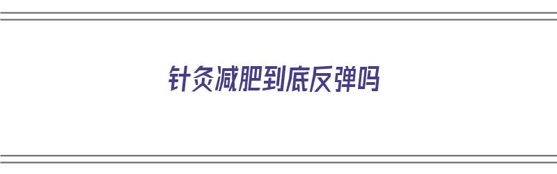 针灸减肥到底反弹吗（针灸减肥到底反弹吗还是减肥）