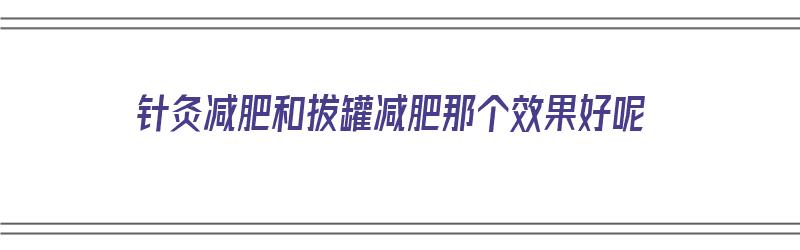 针灸减肥和拔罐减肥那个效果好呢（针灸减肥和拔罐减肥那个效果好呢视频）