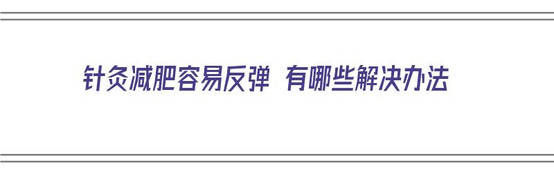 针灸减肥容易反弹 有哪些解决办法（针灸减肥容易反弹 有哪些解决办法呢）