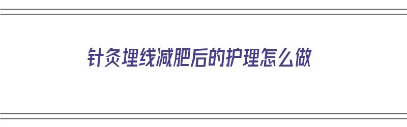 针灸埋线减肥后的护理怎么做（针灸埋线减肥后的护理怎么做的）