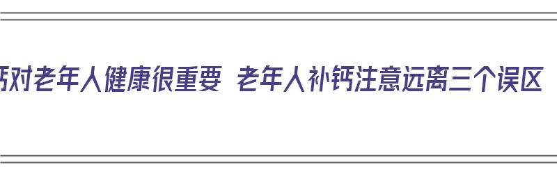 钙对老年人健康很重要 老年人补钙注意远离三个误区（钙对老年人有什么好处）