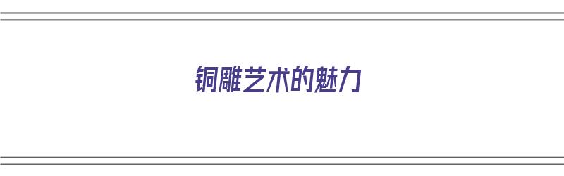 铜雕艺术的魅力（铜雕艺术的魅力有哪些）