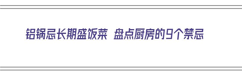 铝锅忌长期盛饭菜 盘点厨房的9个禁忌（铝锅做菜对身体有害吗）