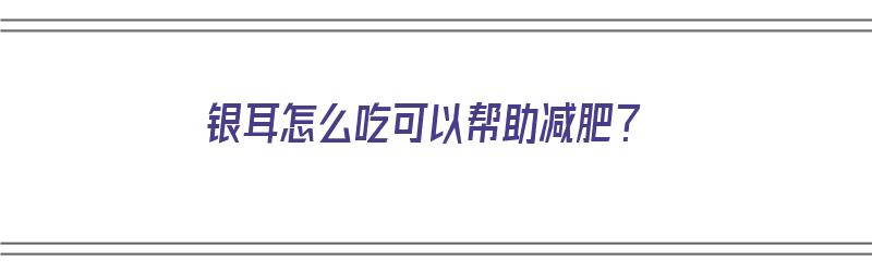 银耳怎么吃可以帮助减肥？（银耳怎么吃可以帮助减肥）