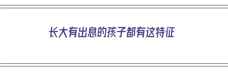 长大有出息的孩子都有这特征（长大有出息的孩子都有这特征的说说）