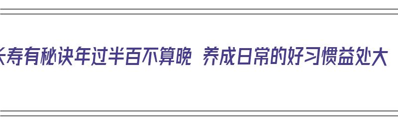 长寿有秘诀年过半百不算晚 养成日常的好习惯益处大（年过半百如何养生）