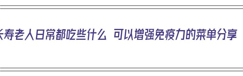 长寿老人日常都吃些什么 可以增强免疫力的菜单分享（老年人长寿吃什么）