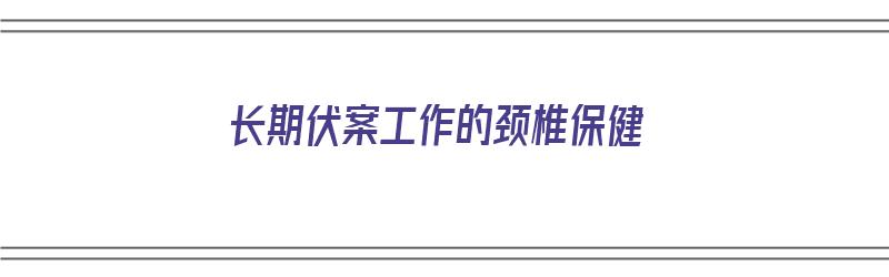 长期伏案工作的颈椎保健（长期伏案工作的颈椎保健品有哪些）