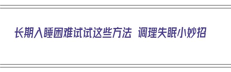 长期入睡困难试试这些方法 调理失眠小妙招（长期入睡困难最好的治疗方法）