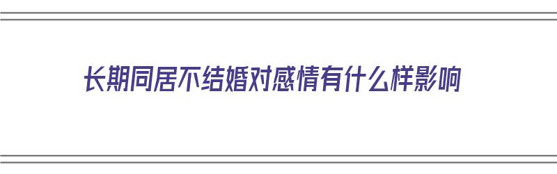 长期同居不结婚对感情有什么样影响（长期同居不结婚对感情有什么样影响吗）