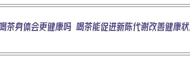 长期喝茶身体会更健康吗 喝茶能促进新陈代谢改善健康状况（长期喝茶对身体都有哪些好处呢?）