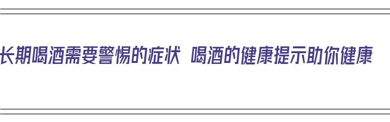 长期喝酒需要警惕的症状 喝酒的健康提示助你健康（长期喝酒有什么症状）