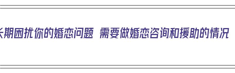 长期困扰你的婚恋问题 需要做婚恋咨询和援助的情况（婚恋需要解决的问题）