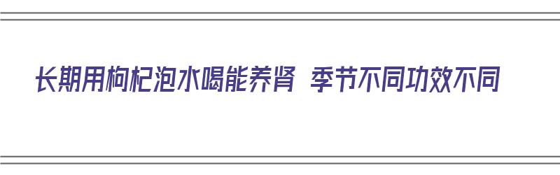 长期用枸杞泡水喝能养肾 季节不同功效不同（长期用枸杞泡水喝,能养肾吗?）