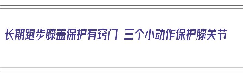 长期跑步膝盖保护有窍门 三个小动作保护膝关节（长期跑步如何保护膝盖?请记住这4条!）