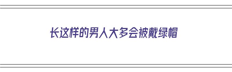 长这样的男人大多会被戴绿帽