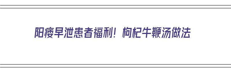 阳痿早泄患者福利！枸杞牛鞭汤做法（枸杞牛鞭汤的做法）