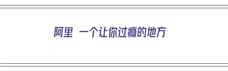 阿里 一个让你过瘾的地方（阿里 一个让你过瘾的地方是什么）