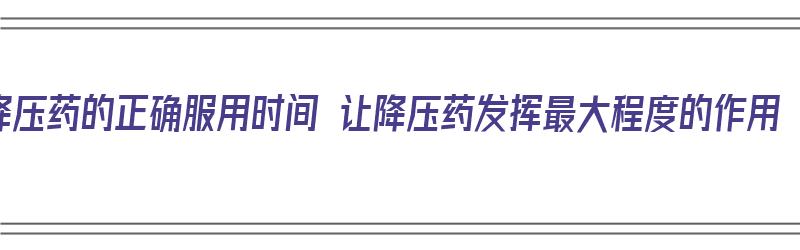 降压药的正确服用时间 让降压药发挥最大程度的作用（降压药正确服用时间表）