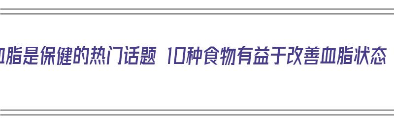 降血脂是保健的热门话题 10种食物有益于改善血脂状态（降血脂的保健食品）