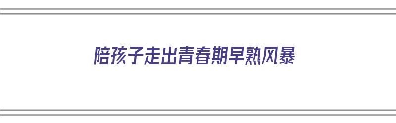 陪孩子走出青春期早熟风暴（如何帮助孩子走出青春期的早恋）