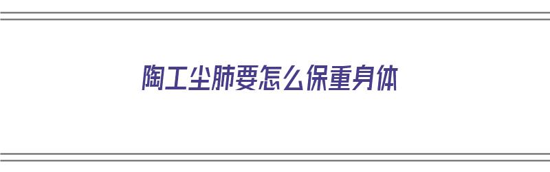 陶工尘肺要怎么保重身体（陶工尘肺一般活几年）