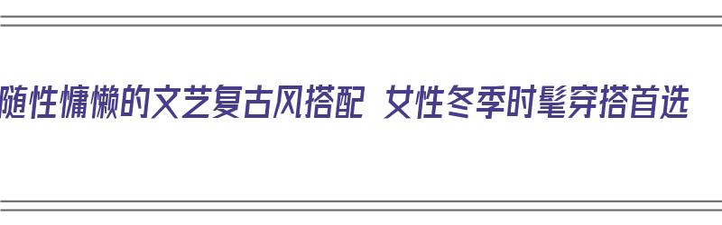 随性慵懒的文艺复古风搭配 女性冬季时髦穿搭首选（复古文艺穿搭秋冬）