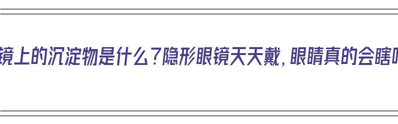 隐形眼镜上的沉淀物是什么？隐形眼镜天天戴，眼睛真的会瞎吗？