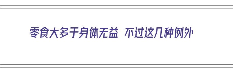 零食大多于身体无益 不过这几种例外（零食有益于身体健康吗为什么）