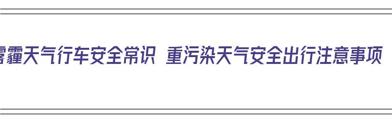 雾霾天气行车安全常识 重污染天气安全出行注意事项（雾霾天气行车注意安全语句）