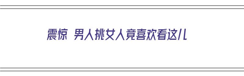 震惊 男人挑女人竟喜欢看这儿（震惊 男人挑女人竟喜欢看这儿的视频）