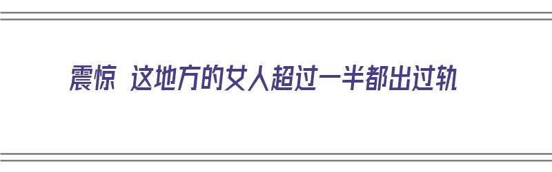 震惊 这地方的女人超过一半都出过轨（震惊 这地方的女人超过一半都出过轨了吗）