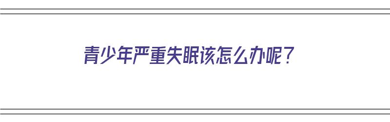 青少年严重失眠该怎么办呢？（青少年严重失眠该怎么办呢吃什么药）