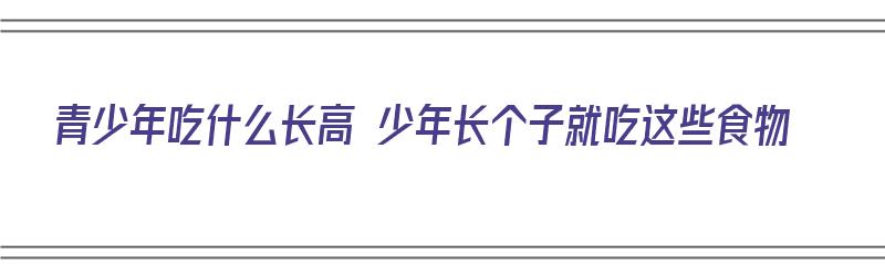 青少年吃什么长高 少年长个子就吃这些食物（青少年吃啥长高）