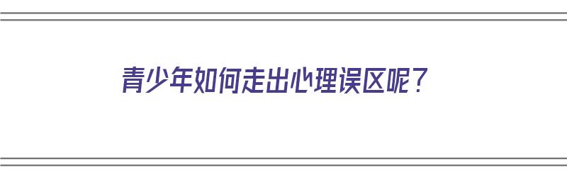 青少年如何走出心理误区呢？（青少年如何走出心理误区呢作文）