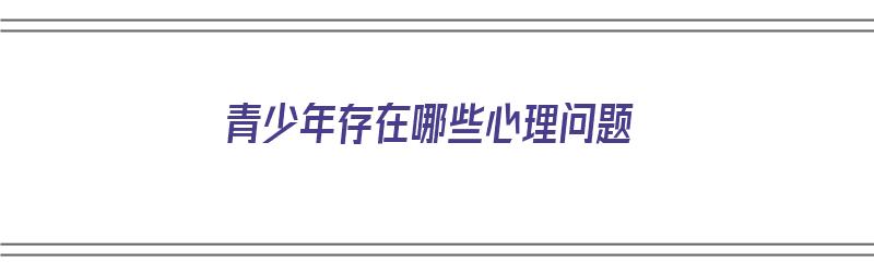 青少年存在哪些心理问题（青少年存在哪些心理问题呢）