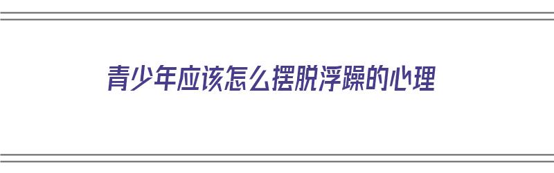 青少年应该怎么摆脱浮躁的心理（青少年应该怎么摆脱浮躁的心理问题）