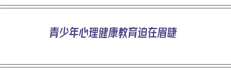 青少年心理健康教育迫在眉睫（青少年心理健康教育主要是解决什么问题?）