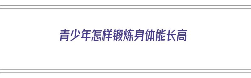 青少年怎样锻炼身体能长高（青少年怎样锻炼身体能长高呢）