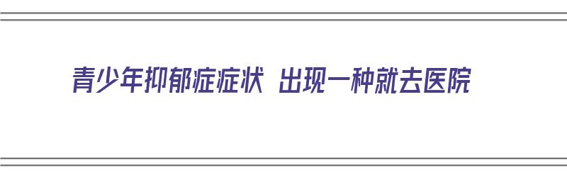 青少年抑郁症症状 出现一种就去医院（青少年抑郁症症状 出现一种就去医院检查什么）