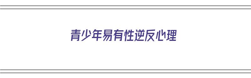 青少年易有性逆反心理（青少年容易产生逆反心理）