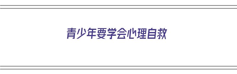 青少年要学会心理自救（青少年要学会心理自救吗）