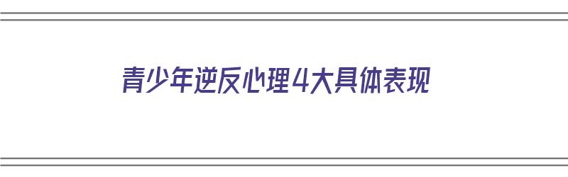 青少年逆反心理4大具体表现（青少年逆反心理几种表现）