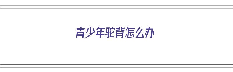 青少年驼背怎么办（青少年驼背怎么办 要能快速矫正的方法）