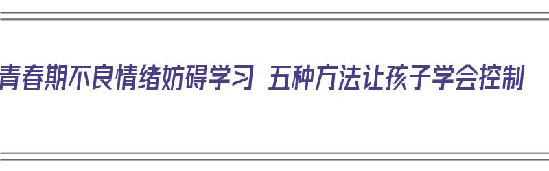 青春期不良情绪妨碍学习 五种方法让孩子学会控制（青春期的不良情绪如何宣泄）