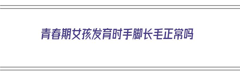 青春期女孩发育时手脚长毛正常吗（青春期女孩发育时手脚长毛正常吗图片）