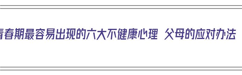 青春期最容易出现的六大不健康心理 父母的应对办法（青春期不正常心理现象）