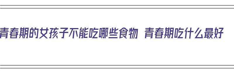 青春期的女孩子不能吃哪些食物 青春期吃什么最好（青春期女孩什么东西不能吃）